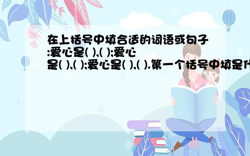 在上括号中填合适的词语或句子:爱心是( ),( );爱心是( ),( );爱心是( ),( ).第一个括号中填是什么,第二个括号中填怎么样