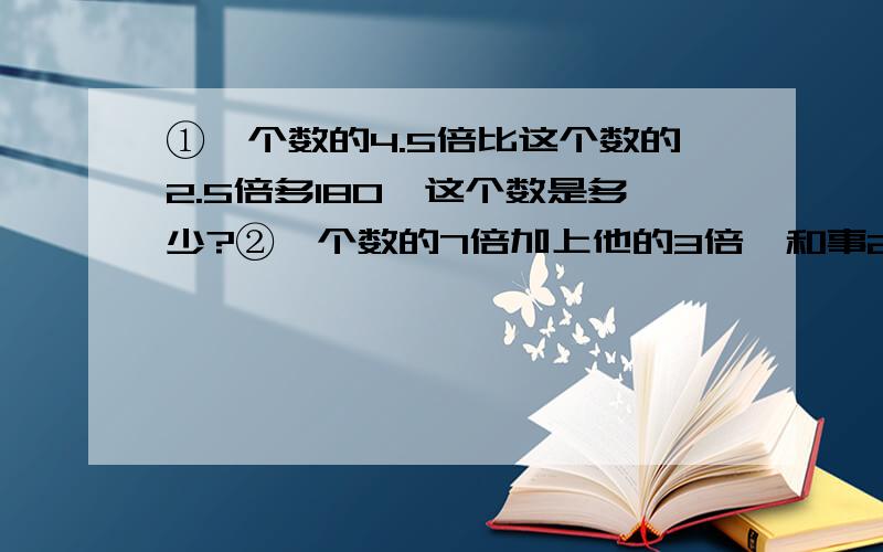 ①一个数的4.5倍比这个数的2.5倍多180,这个数是多少?②一个数的7倍加上他的3倍,和事240,这个数是多少③甲数是乙数的6倍,甲数比乙数多45,甲乙俩数各式多少?④甲乙俩人同时从两地出发相向而