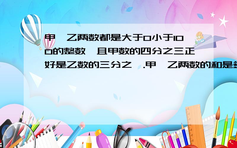 甲,乙两数都是大于0小于100的整数,且甲数的四分之三正好是乙数的三分之一.甲,乙两数的和是多少?你能写出多少符合条件的不同答案呢?