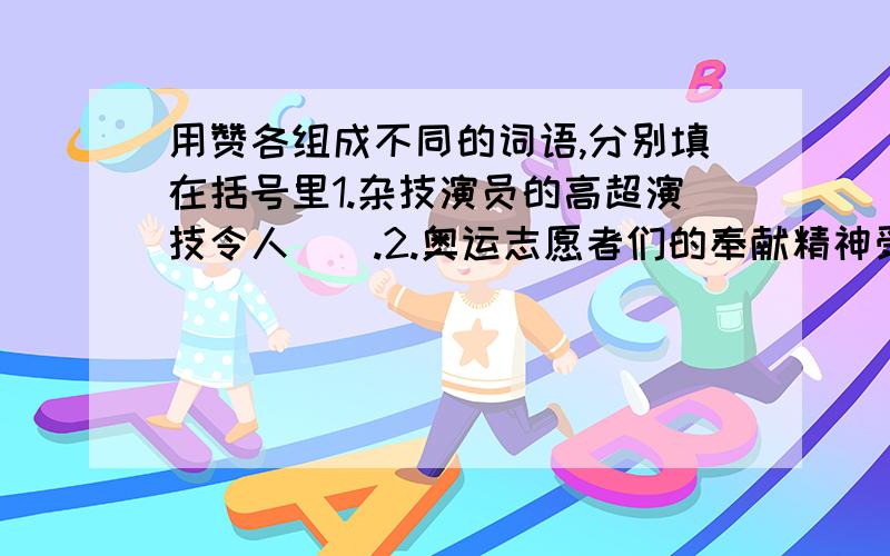 用赞各组成不同的词语,分别填在括号里1.杂技演员的高超演技令人（）.2.奥运志愿者们的奉献精神受到人们的（）.3.奥运金牌获得者用自己的奖金（）希望小学.4.大家都（）这个建议.5.同学