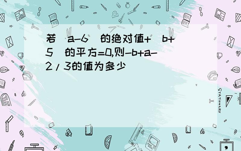 若(a-6)的绝对值+(b+5)的平方=0,则-b+a-2/3的值为多少