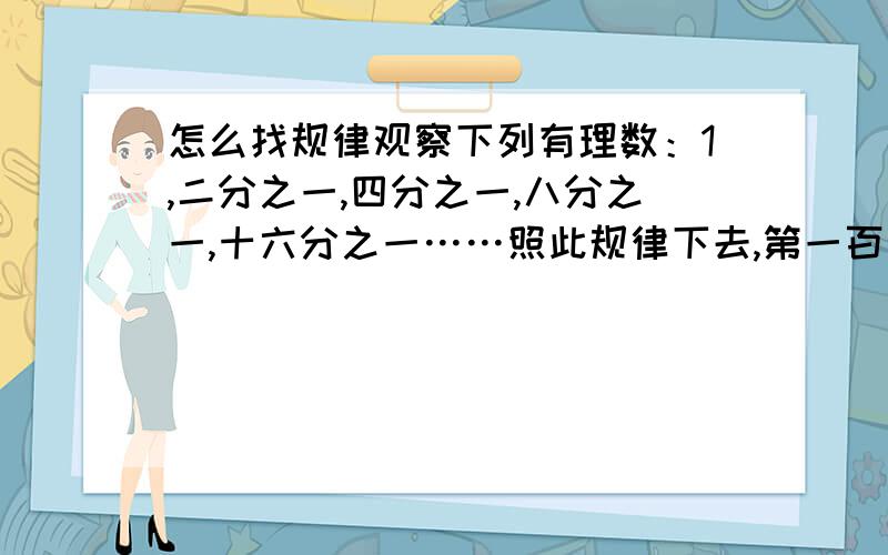 怎么找规律观察下列有理数：1,二分之一,四分之一,八分之一,十六分之一……照此规律下去,第一百个数是什么