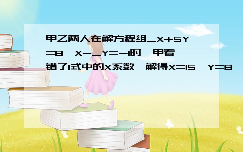 甲乙两人在解方程组_X+5Y=8,X-_Y=-1时,甲看错了1式中的X系数,解得X=15,Y=8,乙看错了方程2中的Y的系数解得X=3,Y=-五分之一.若两人的计算都准确无误,请写出这个方程组,并求出方程组的解