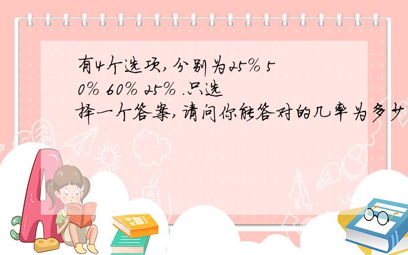 有4个选项,分别为25% 50% 60% 25% .只选择一个答案,请问你能答对的几率为多少?本题有三个不同答案,正确的只有一个,为1/3,但其中有两个答案的选项相同,所以只能二则一,为1/2,最后我能答对的几