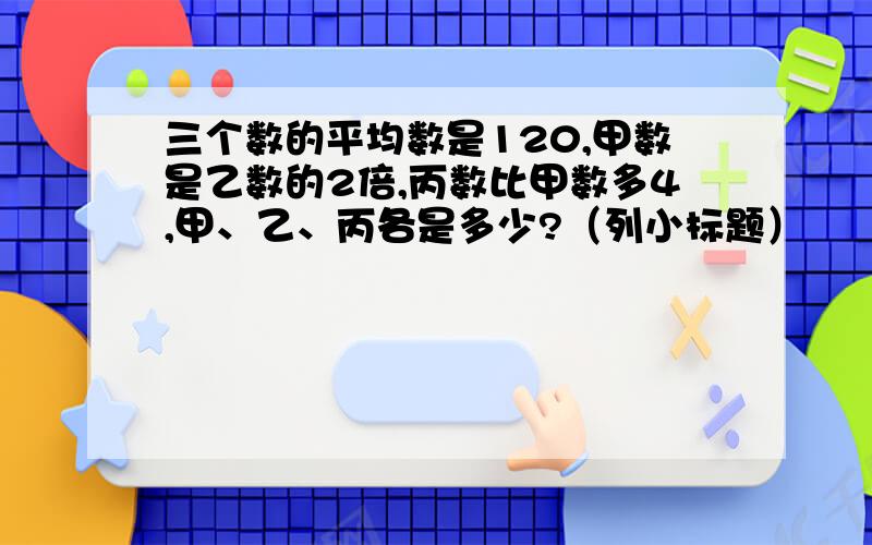 三个数的平均数是120,甲数是乙数的2倍,丙数比甲数多4,甲、乙、丙各是多少?（列小标题）