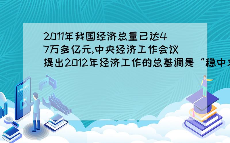 2011年我国经济总量已达47万多亿元,中央经济工作会议提出2012年经济工作的总基调是“稳中求进”政府工作报告将2012年经济增长总目标由8%降至7.5%,请结合当前经济社会发展实际,谈论看法.1000