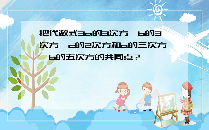 把代数式3a的3次方*b的3次方*c的2次方和a的三次方*b的五次方的共同点?