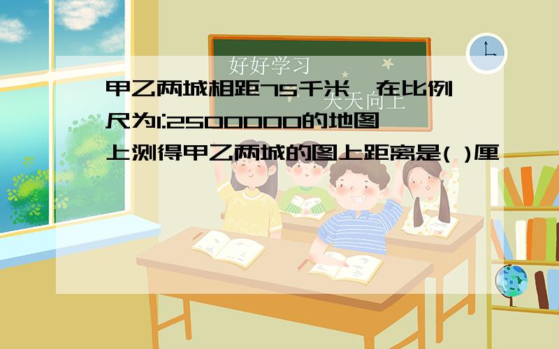 甲乙两城相距75千米,在比例尺为1:2500000的地图上测得甲乙两城的图上距离是( )厘