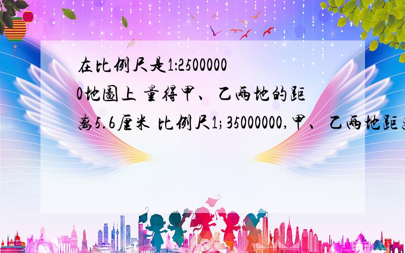 在比例尺是1：25000000地图上 量得甲、乙两地的距离5.6厘米 比例尺1;35000000,甲、乙两地距离应画多少厘