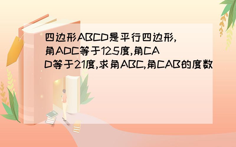 四边形ABCD是平行四边形,角ADC等于125度,角CAD等于21度,求角ABC,角CAB的度数