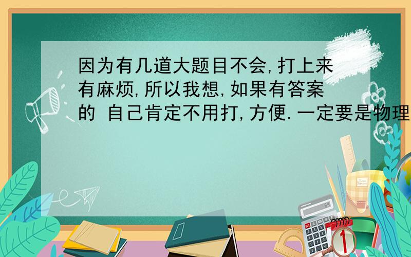 因为有几道大题目不会,打上来有麻烦,所以我想,如果有答案的 自己肯定不用打,方便.一定要是物理 其他我做完了 发了没用