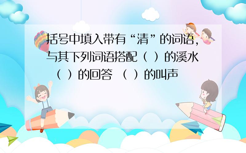 括号中填入带有“清”的词语,与其下列词语搭配（ ）的溪水 （ ）的回答 （ ）的叫声