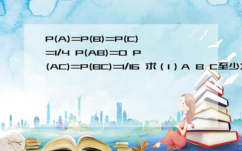 P(A)=P(B)=P(C)=1/4 P(AB)=0 P(AC)=P(BC)=1/16 求（1）A B C至少发生一个的概率（2）A B C都不发生的概率