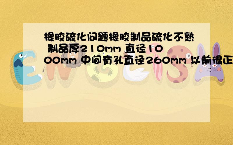 橡胶硫化问题橡胶制品硫化不熟 制品厚210mm 直径1000mm 中间有孔直径260mm 以前很正常 最近2批胶料不熟 【天然胶】硫化温度140度 4小时 导热油 附流变仪数据 不知什么原因 请大虾赐教 我们时