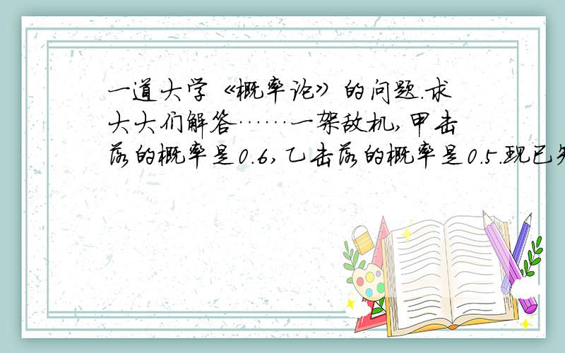 一道大学《概率论》的问题.求大大们解答……一架敌机,甲击落的概率是0.6,乙击落的概率是0.5.现已知敌机被击落.求敌机是甲击落的概率…希望告知原理.