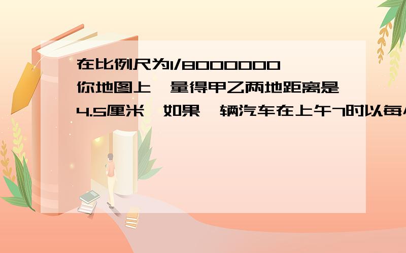 在比例尺为1/8000000你地图上,量得甲乙两地距离是4.5厘米,如果一辆汽车在上午7时以每小时40千米的速度从甲地开往乙地,到达乙地是下午几点?