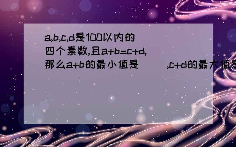 a,b,c,d是100以内的四个素数,且a+b=c+d,那么a+b的最小值是（ ）,c+d的最大值是（ ）.