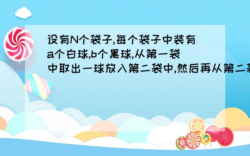 设有N个袋子,每个袋子中装有a个白球,b个黑球,从第一袋中取出一球放入第二袋中,然后再从第二袋中取出一球放入第三袋中,如此下去,问从最后一袋中取出黑球的概率是多少?