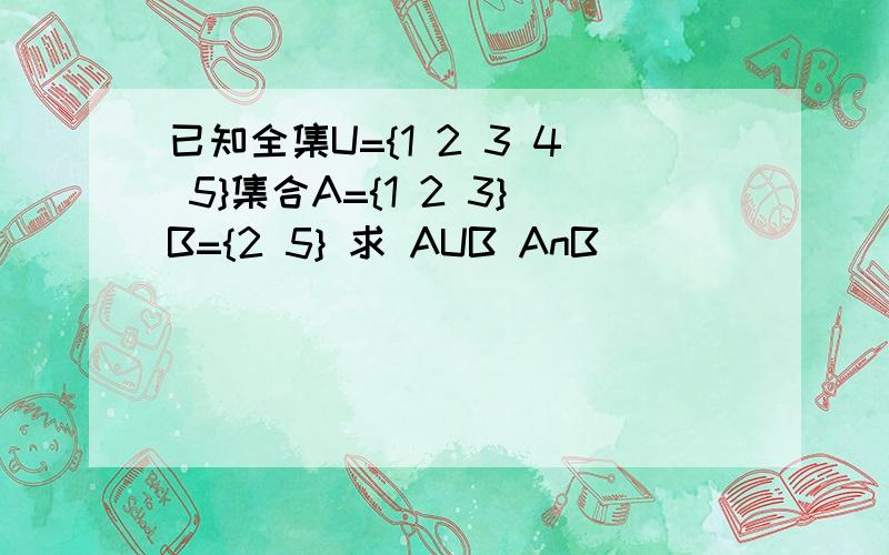 已知全集U={1 2 3 4 5}集合A={1 2 3}B={2 5} 求 AUB AnB