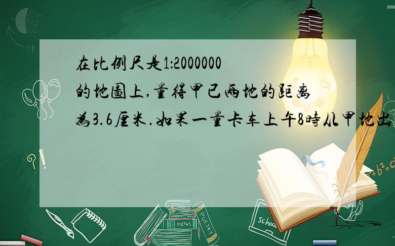 在比例尺是1：2000000的地图上,量得甲已两地的距离为3.6厘米.如果一量卡车上午8时从甲地出发到乙地,那这辆卡车平均每小时行驶多少千米呢?,我的财富只剩下4了,所以不能出钱了,呜呜.