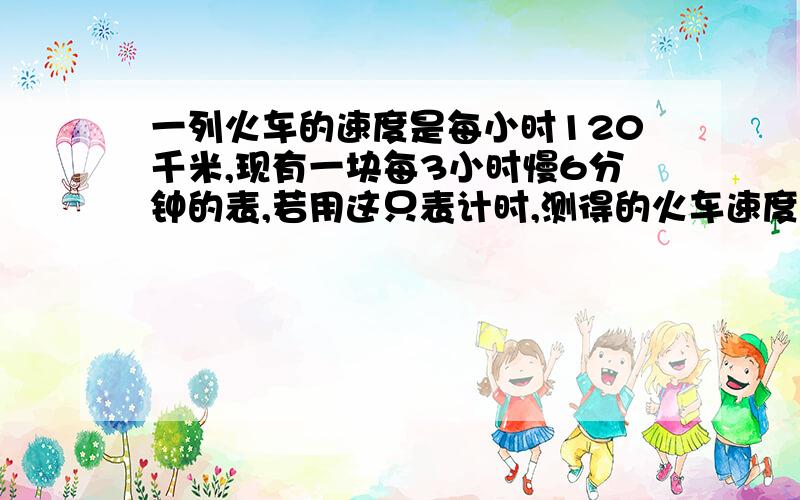 一列火车的速度是每小时120千米,现有一块每3小时慢6分钟的表,若用这只表计时,测得的火车速度多少?