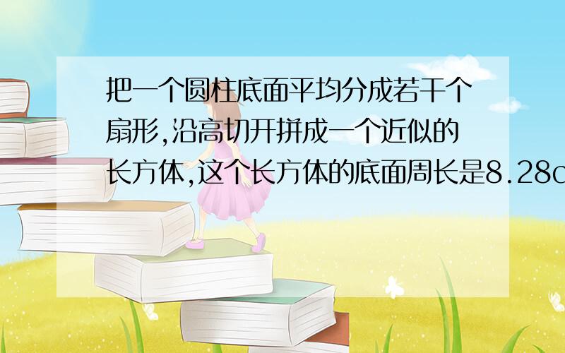 把一个圆柱底面平均分成若干个扇形,沿高切开拼成一个近似的长方体,这个长方体的底面周长是8.28cm,高是5cm,求圆柱的表面积.