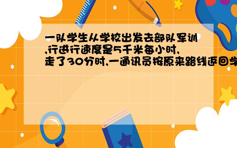 一队学生从学校出发去部队军训,行进行速度是5千米每小时,走了30分时,一通讯员按原来路线返回学校报信,然后他追赶队伍,通讯员的速度是14千米没小时,他在距部队10千米处追上队伍,求学校