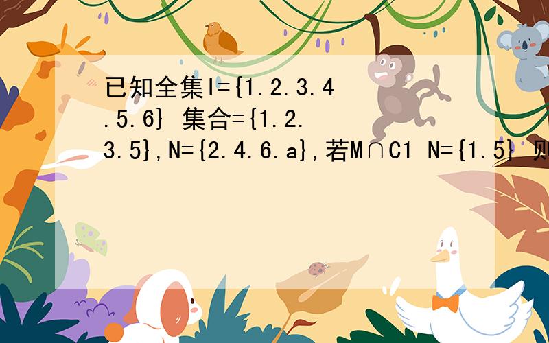 已知全集I={1.2.3.4.5.6} 集合={1.2.3.5},N={2.4.6.a},若M∩C1 N={1.5} 则元素a=