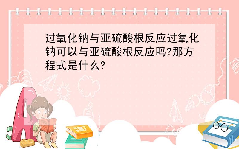 过氧化钠与亚硫酸根反应过氧化钠可以与亚硫酸根反应吗?那方程式是什么?