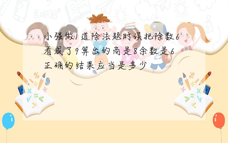 小强做1道除法题时误把除数6看成了9箅出的商是8余数是6正确的结果应当是多少