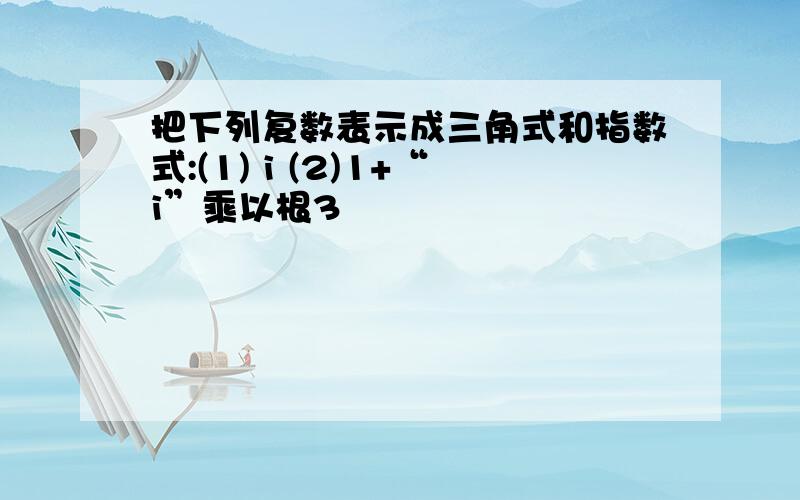 把下列复数表示成三角式和指数式:(1) i (2)1+“i”乘以根3