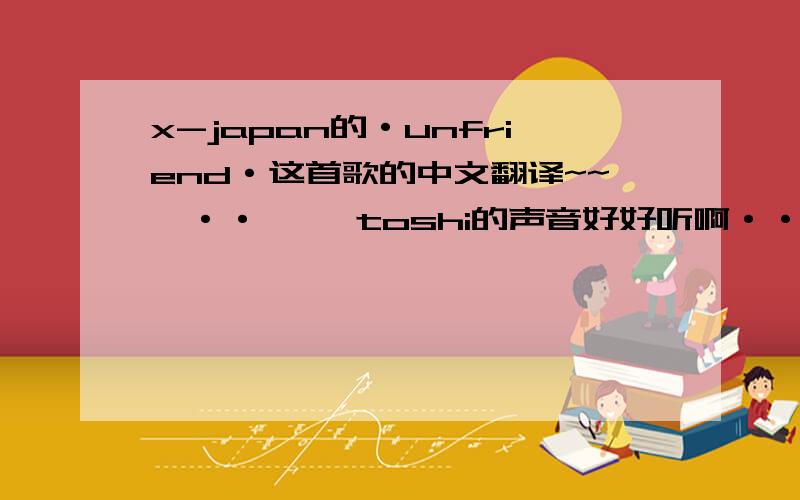 x-japan的·unfriend·这首歌的中文翻译~~嗯··     toshi的声音好好听啊··        额··          可我就是找不到中文翻译.             囧~               其实我自己也能翻译啦,就是··        哎,只能说本人