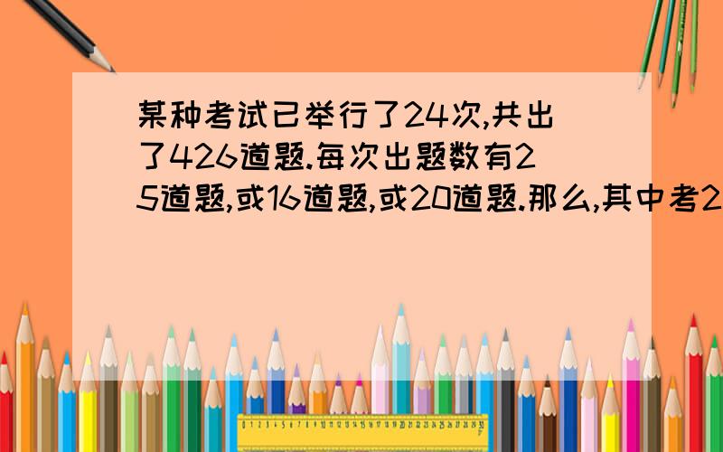 某种考试已举行了24次,共出了426道题.每次出题数有25道题,或16道题,或20道题.那么,其中考25道题有多少次（详细者加20财富）