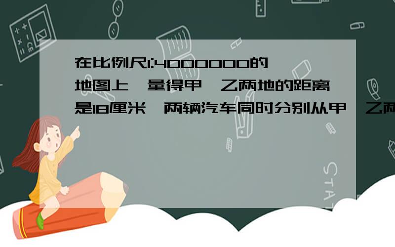 在比例尺1:4000000的地图上,量得甲、乙两地的距离是18厘米,两辆汽车同时分别从甲、乙两地相对开出,甲每小时行42千米,乙每小时行48千米,几小时后两车相遇?