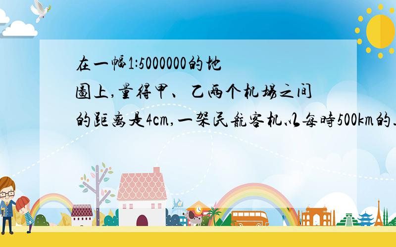 在一幅1:5000000的地图上,量得甲、乙两个机场之间的距离是4cm,一架民航客机以每时500km的速度从甲飞机场飞往乙飞机场,需要飞行多长时间?