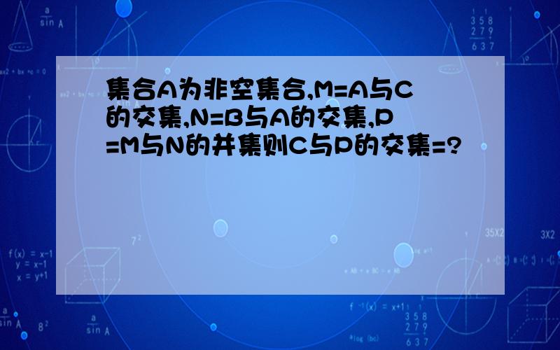 集合A为非空集合,M=A与C的交集,N=B与A的交集,P=M与N的并集则C与P的交集=?