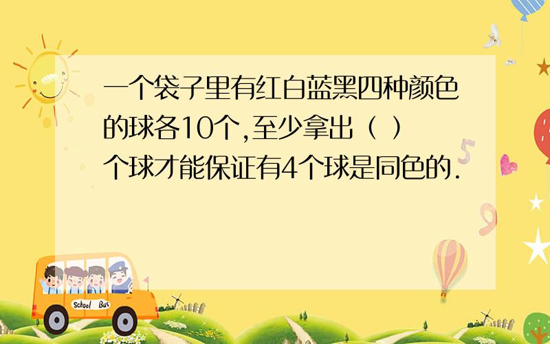 一个袋子里有红白蓝黑四种颜色的球各10个,至少拿出（ ）个球才能保证有4个球是同色的.