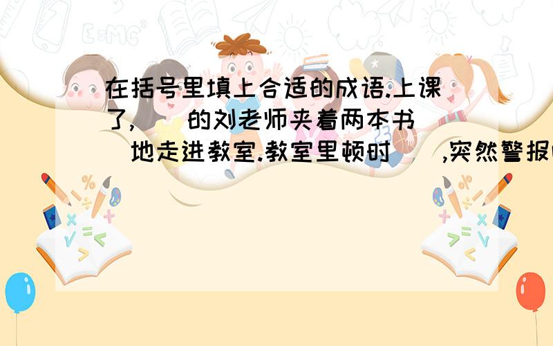 在括号里填上合适的成语.上课了,（）的刘老师夹着两本书（）地走进教室.教室里顿时（）,突然警报响起,刘老师（）,（）地带领大家逃生,我们终于（）.