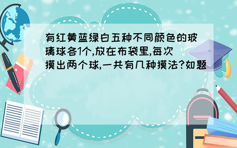 有红黄蓝绿白五种不同颜色的玻璃球各1个,放在布袋里,每次摸出两个球,一共有几种摸法?如题