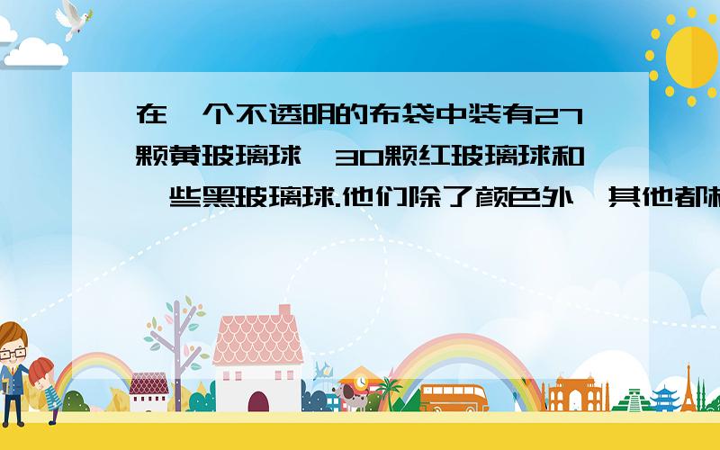 在一个不透明的布袋中装有27颗黄玻璃球,30颗红玻璃球和一些黑玻璃球.他们除了颜色外,其他都相同.如果从中随机摸出一颗球,他是黑球的可能性是四分之一,那么这个布袋中装有（      ）个黑