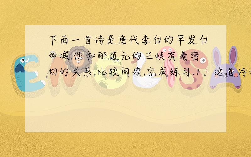 下面一首诗是唐代李白的早发白帝城,他和郦道元的三峡有着密切的关系,比较阅读,完成练习.1、这首诗和课文（三峡）所写的景有什么共同的地方?有什么不同的地方?2、两者所抒发的感情有