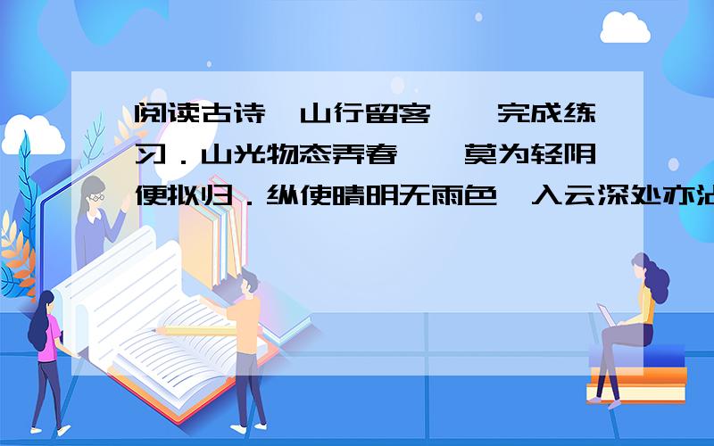 阅读古诗《山行留客》,完成练习．山光物态弄春晖,莫为轻阴便拟归．纵使晴明无雨色,入云深处亦沾衣．1.联系诗句,解释词语．春晖：（ ）拟归：（ ）纵使：（ ）沾衣：（ ）．2.写出下列