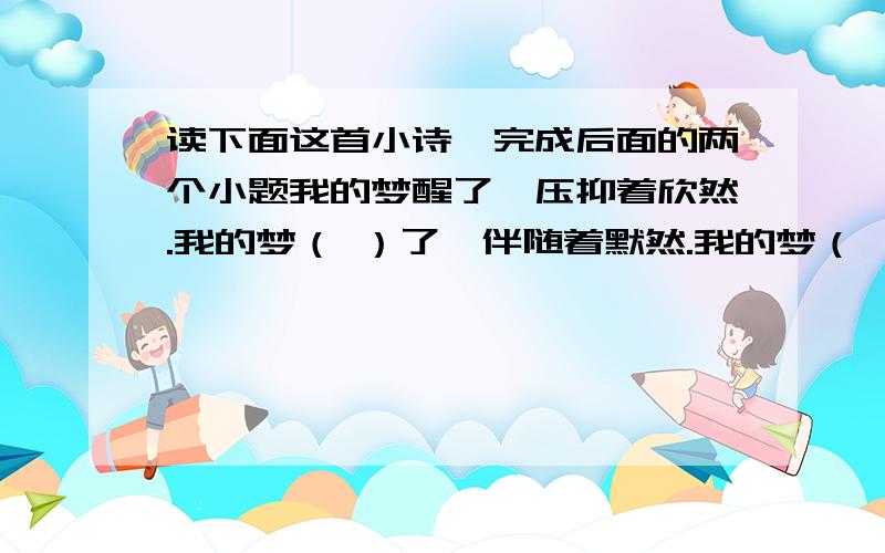 读下面这首小诗,完成后面的两个小题我的梦醒了,压抑着欣然.我的梦（ ）了,伴随着默然.我的梦（ ）了,在海上.我的梦陨落了,在土里1.请在诗中的括号里补充恰当词语,并给这首小诗加一个题