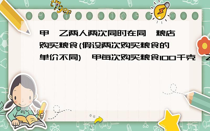 甲、乙两人两次同时在同一粮店购买粮食(假设两次购买粮食的单价不同),甲每次购买粮食100千克,乙每次购买粮食用去100元.设甲、乙两人第一次购粮食的单价为每千克x元,第二次购买粮食的单