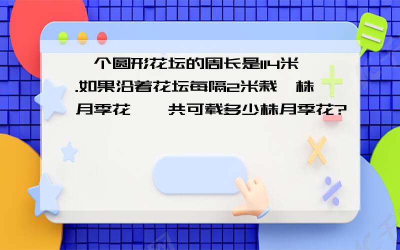 一个圆形花坛的周长是114米.如果沿着花坛每隔2米栽一株月季花,一共可载多少株月季花?