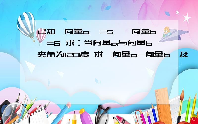 已知丨向量a丨=5,丨向量b丨=6 求：当向量a与向量b夹角为120度 求丨向量a-向量b丨及丨向量a+向量b丨