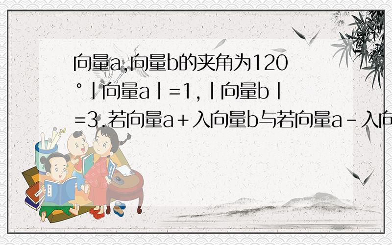 向量a,向量b的夹角为120°丨向量a丨=1,丨向量b丨=3.若向量a＋入向量b与若向量a-入向量b互相垂直,求入