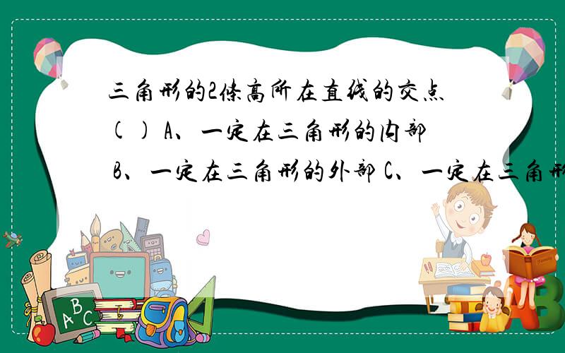 三角形的2条高所在直线的交点() A、一定在三角形的内部 B、一定在三角形的外部 C、一定在三角形的顶点D 一定在三角形的内部或外部或顶点