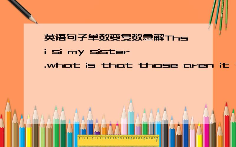 英语句子单数变复数急解Thsi si my sister.what is that those aren it your books.Is this your parent 否则我明天中午又要挨饿了!随便告诉做这些题的方法!