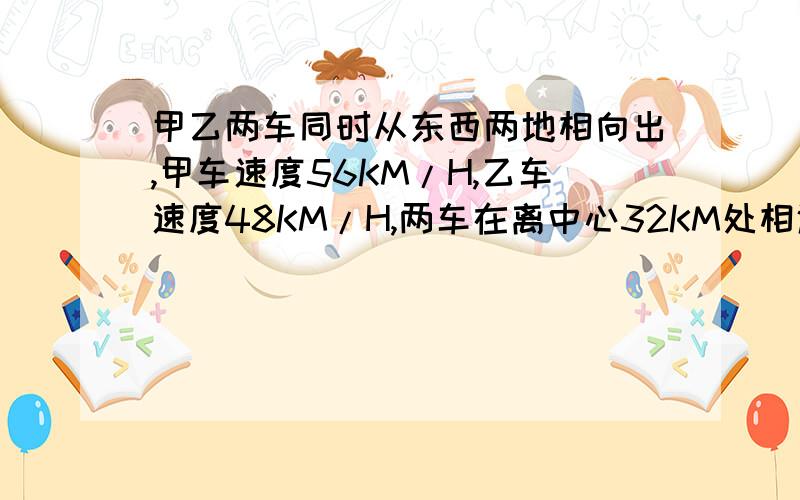 甲乙两车同时从东西两地相向出,甲车速度56KM/H,乙车速度48KM/H,两车在离中心32KM处相遇,部东西相距多少KM?